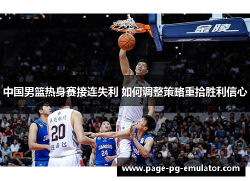 中国男篮热身赛接连失利 如何调整策略重拾胜利信心