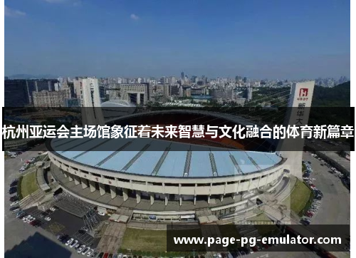 杭州亚运会主场馆象征着未来智慧与文化融合的体育新篇章