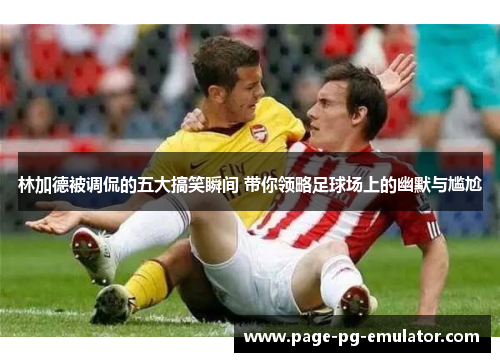 林加德被调侃的五大搞笑瞬间 带你领略足球场上的幽默与尴尬