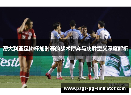 澳大利亚足协杯加时赛的战术博弈与决胜意义深度解析 澳大利亚足协杯加时赛的战术博弈与决胜意义深度解析