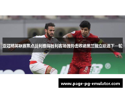 亚冠精英联赛焦点战利雅得胜利客场强势击败德黑兰独立挺进下一轮