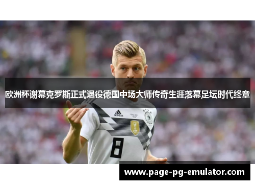 欧洲杯谢幕克罗斯正式退役德国中场大师传奇生涯落幕足坛时代终章