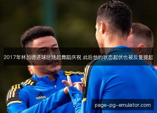 2017年林加德进球后跳起舞蹈庆祝 此后他的状态起伏也被反复提起 2017年林加德进球后跳起舞蹈庆祝 此后他的状态起伏也被反复提起